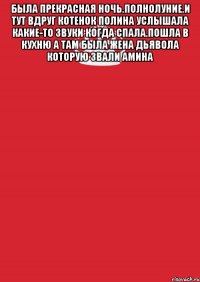 была прекрасная ночь.полнолуние.и тут вдруг котенок полина услышала какие-то звуки когда спала.пошла в кухню а там была жена дьявола которую звали амина 