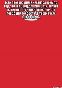 если твоя любимая нравится кому-то еще, это не повод для ревности. значит ты сделал правильный выбор. это повод для гордости - в твоих руках чья-то мечта. 