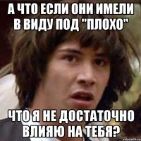 а что если они имели в виду под "плохо" что я не достаточно влияю на тебя?