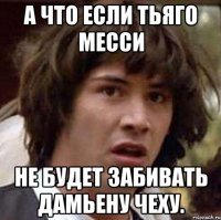 а что если тьяго месси не будет забивать дамьену чеху.