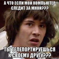 а что если мой компьютер следит за мной??? ты телепортируешься к своему другу???