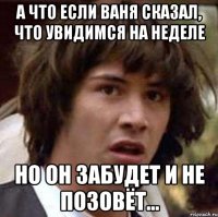 а что если ваня сказал, что увидимся на неделе но он забудет и не позовёт...