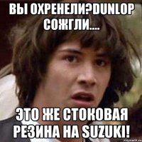 вы охренели?dunlop сожгли.... это же стоковая резина на suzuki!