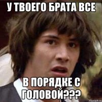 у твоего брата все в порядке с головой???