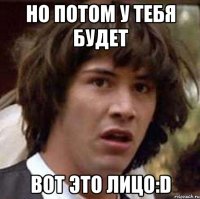 но потом у тебя будет вот это лицо:d