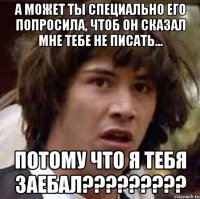 а может ты специально его попросила, чтоб он сказал мне тебе не писать... потому что я тебя заебал???