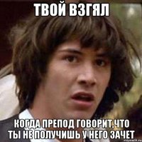 твой взгял когда препод говорит,что ты не получишь у него зачет