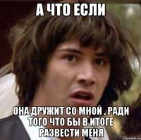 а что если она дружит со мной , ради того что бы в итоге развести меня