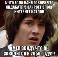 а что если ваня говоря что индабатл 5 закроет эпоху интернет батлов имел ввиду что он закочится в 2050 году?!