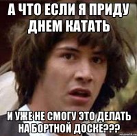 а что если я приду днем катать и уже не смогу это делать на бортной доске???