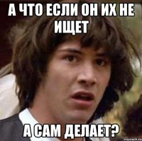 а что если он их не ищет а сам делает?