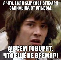 а что, если slipknot втихаря записывают альбом, а всем говорят, что ещё не время?!