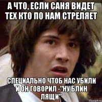 а что, если cаня видет тех кто по нам стреляет специально чтоб нас убили и он говорил -"ну блин лящи"