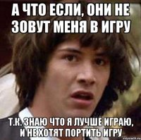 а что если, они не зовут меня в игру т.к. знаю что я лучше играю, и не хотят портить игру