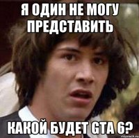 я один не могу представить какой будет gta 6?