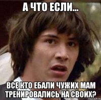 а что если... все кто ебали чужих мам тренировались на своих?