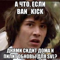 а что, если ban_kick днями сидит дома и пилит обновы для svl?