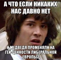 а что если никаких нас давно нет и медведя променяли на гей-ценности либеральной европы?