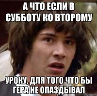 а что если в субботу ко второму уроку, для того что бы гера не опаздывал