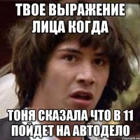 твое выражение лица когда тоня сказала что в 11 пойдет на автодело