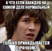 а что если вахидов на самом деле нормальный только прикидывается дурачком?