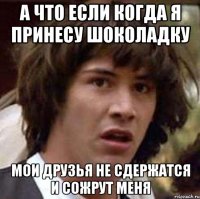 а что если когда я принесу шоколадку мои друзья не сдержатся и сожрут меня