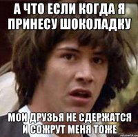 а что если когда я принесу шоколадку мои друзья не сдержатся и сожрут меня тоже