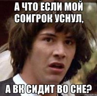 а что если мой соигрок уснул, а вк сидит во сне?