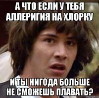 а что если у тебя аллеригия на хлорку и ты нигода больше не сможешь плавать?