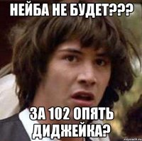 нейба не будет??? за 102 опять диджейка?