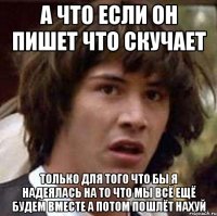 а что если он пишет что скучает только для того что бы я надеялась на то что мы всё ещё будем вместе а потом пошлёт нахуй