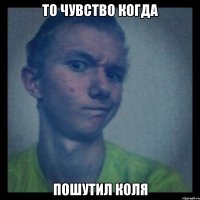 то чувство когда пошутил коля