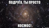 подруга, ты просто космос!