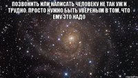 позвонить или написать человеку не так уж и трудно. просто нужно быть увереным в том, что ему это надо 