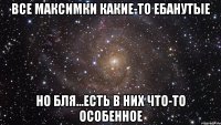 все максимки какие-то ебанутые но бля...есть в них что-то особенное