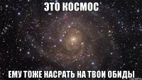 это космос ему тоже насрать на твои обиды