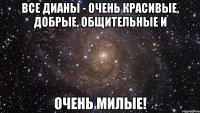 все дианы - очень красивые, добрые, общительные и очень милые!