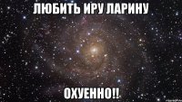 любить иру ларину охуенно!!