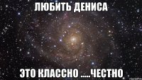 любить дениса это классно .....честно