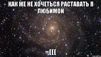 как же не хочеться раставать я любимой =(((