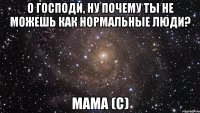 о господи, ну почему ты не можешь как нормальные люди? мама (с)