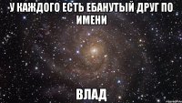 у каждого есть ебанутый друг по имени влад