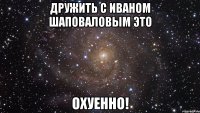 дружить с иваном шаповаловым это охуенно!