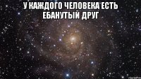 у каждого человека есть ебанутый друг 