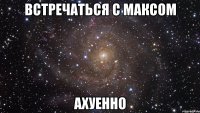 встречаться с максом ахуенно