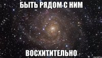 быть рядом с ним восхитительно