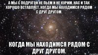 а мы с подругой не пьем и не курим, нас и так хорошо вставляет, когда мы находимся рядом с друг другом. когда мы находимся рядом с друг другом.