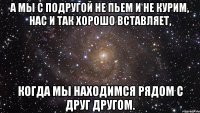 а мы с подругой не пьем и не курим, нас и так хорошо вставляет, когда мы находимся рядом с друг другом.