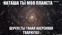 наташа ты моя планета **** шучуу,ты такая ахеренная тварюга))