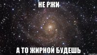 не ржи а то жирной будешь